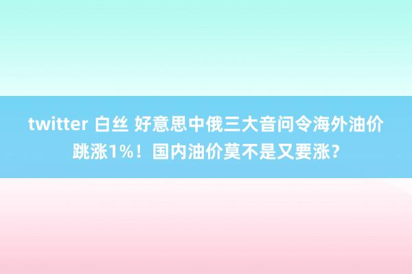 twitter 白丝 好意思中俄三大音问令海外油价跳涨1%！国内油价莫不是又要涨？