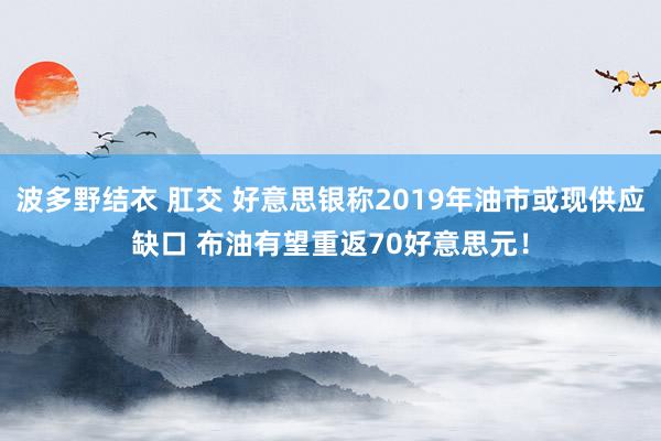 波多野结衣 肛交 好意思银称2019年油市或现供应缺口 布油有望重返70好意思元！