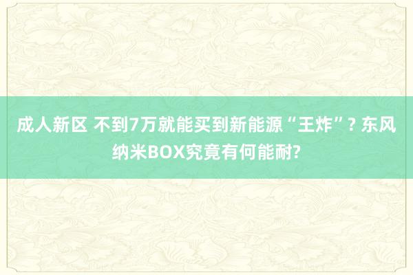 成人新区 不到7万就能买到新能源“王炸”? 东风纳米BOX究竟有何能耐?