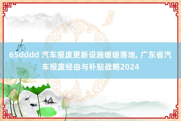 65dddd 汽车报废更新设施缓缓落地， 广东省汽车报废经由与补贴战略2024