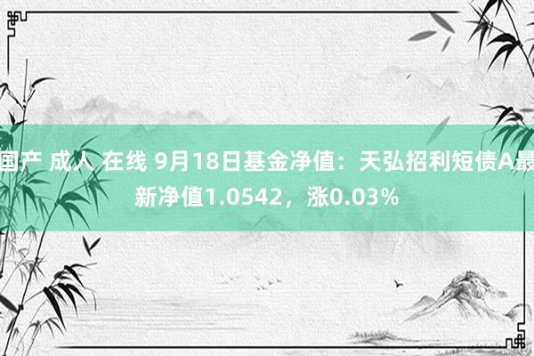 国产 成人 在线 9月18日基金净值：天弘招利短债A最新净值1.0542，涨0.03%