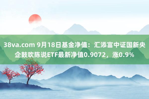 38va.com 9月18日基金净值：汇添富中证国新央企鼓吹陈说ETF最新净值0.9072，涨0.9%