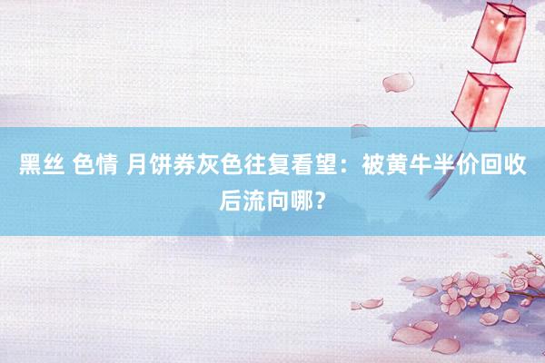 黑丝 色情 月饼券灰色往复看望：被黄牛半价回收后流向哪？