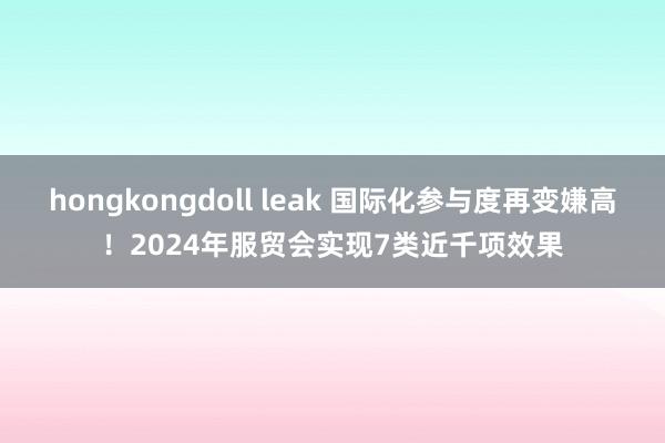 hongkongdoll leak 国际化参与度再变嫌高！2024年服贸会实现7类近千项效果