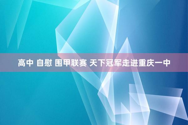 高中 自慰 围甲联赛 天下冠军走进重庆一中