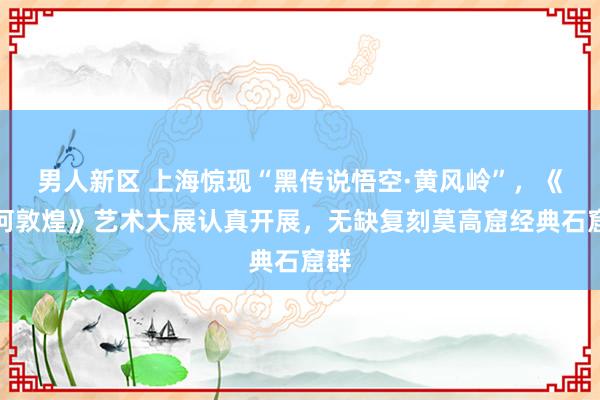 男人新区 上海惊现“黑传说悟空·黄风岭”，《缘何敦煌》艺术大展认真开展，无缺复刻莫高窟经典石窟群