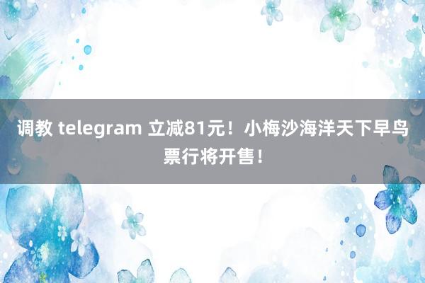 调教 telegram 立减81元！小梅沙海洋天下早鸟票行将开售！