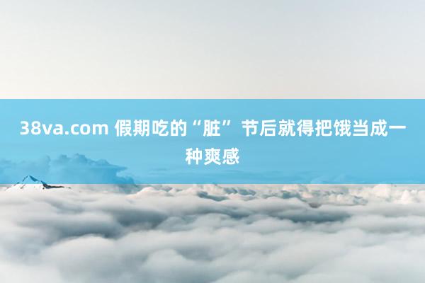 38va.com 假期吃的“脏” 节后就得把饿当成一种爽感