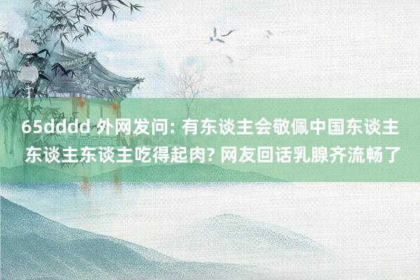 65dddd 外网发问: 有东谈主会敬佩中国东谈主 东谈主东谈主吃得起肉? 网友回话乳腺齐流畅了