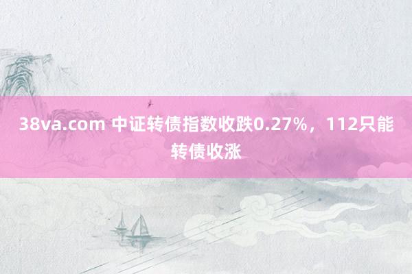 38va.com 中证转债指数收跌0.27%，112只能转债收涨