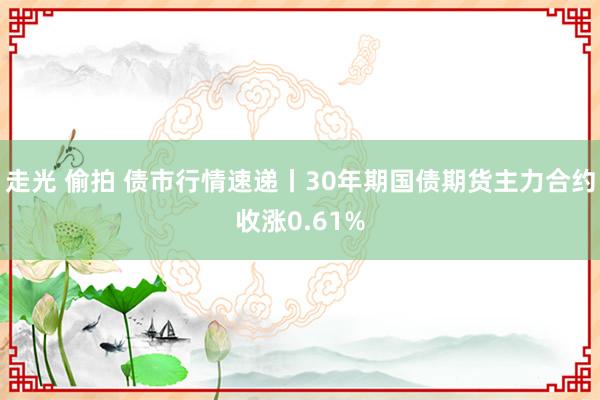 走光 偷拍 债市行情速递丨30年期国债期货主力合约收涨0.61%