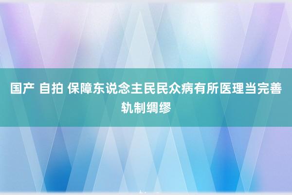 国产 自拍 保障东说念主民民众病有所医理当完善轨制绸缪