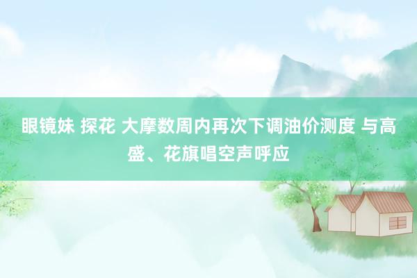 眼镜妹 探花 大摩数周内再次下调油价测度 与高盛、花旗唱空声呼应