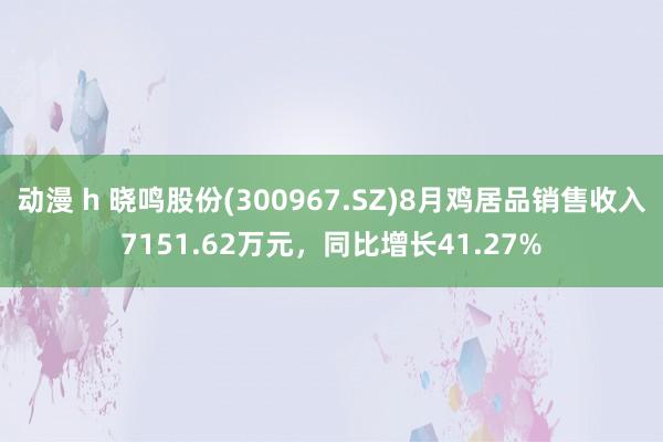 动漫 h 晓鸣股份(300967.SZ)8月鸡居品销售收入7151.62万元，同比增长41.27%