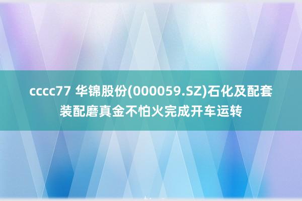 cccc77 华锦股份(000059.SZ)石化及配套装配磨真金不怕火完成开车运转