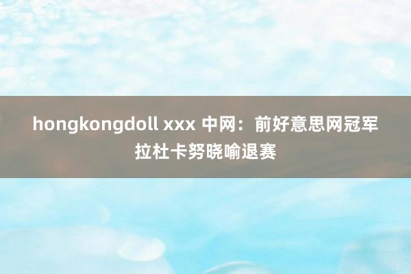 hongkongdoll xxx 中网：前好意思网冠军拉杜卡努晓喻退赛