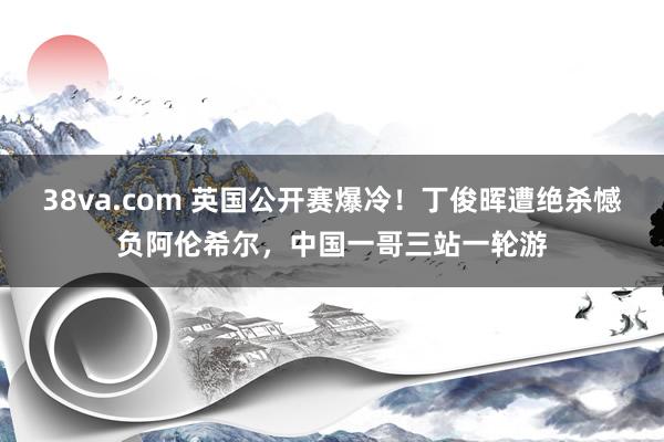 38va.com 英国公开赛爆冷！丁俊晖遭绝杀憾负阿伦希尔，中国一哥三站一轮游