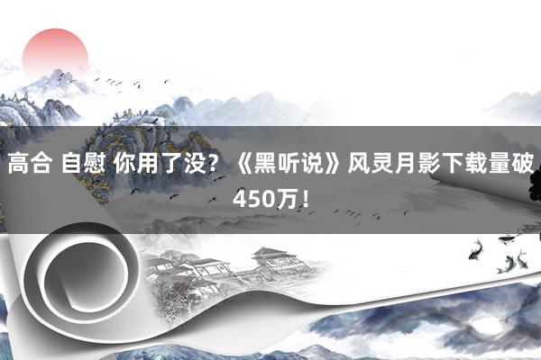 高合 自慰 你用了没？《黑听说》风灵月影下载量破450万！