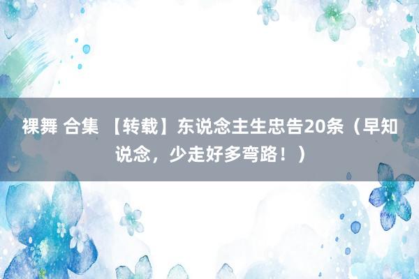 裸舞 合集 【转载】东说念主生忠告20条（早知说念，少走好多弯路！）