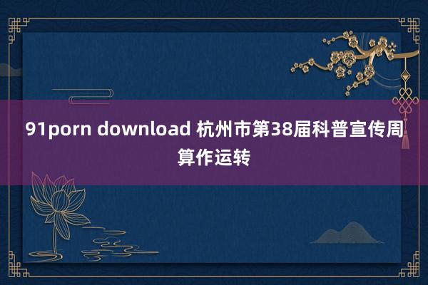 91porn download 杭州市第38届科普宣传周算作运转