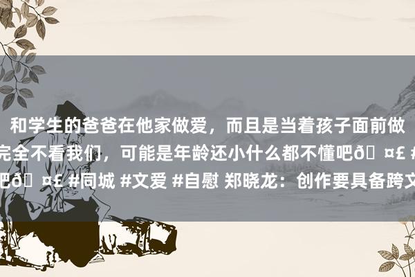 和学生的爸爸在他家做爱，而且是当着孩子面前做爱，太刺激了，孩子完全不看我们，可能是年龄还小什么都不懂吧🤣 #同城 #文爱 #自慰 郑晓龙：创作要具备跨文化的共情才气