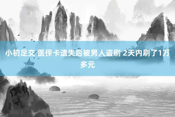 小初足交 医保卡遗失后被男人盗刷 2天内刷了1万多元