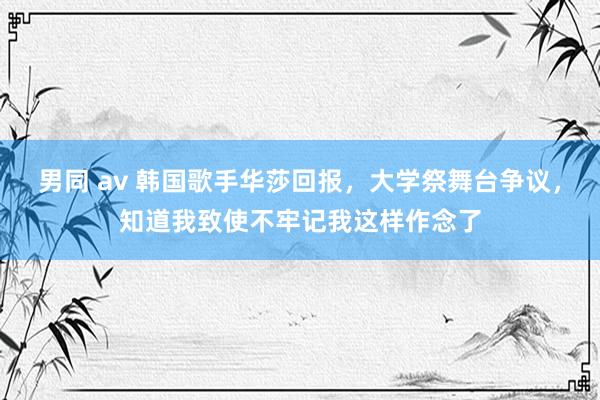 男同 av 韩国歌手华莎回报，大学祭舞台争议，知道我致使不牢记我这样作念了