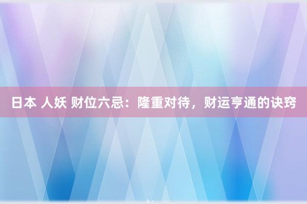 日本 人妖 财位六忌：隆重对待，财运亨通的诀窍