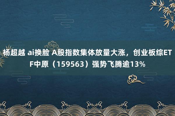 杨超越 ai换脸 A股指数集体放量大涨，创业板综ETF中原（159563）强势飞腾逾13%