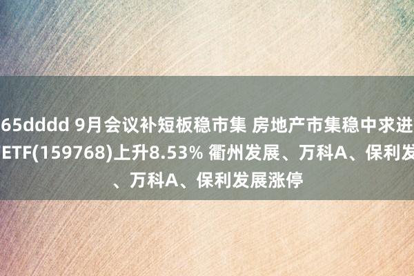 65dddd 9月会议补短板稳市集 房地产市集稳中求进 房地产ETF(159768)上升8.53% 衢州发展、万科A、保利发展涨停