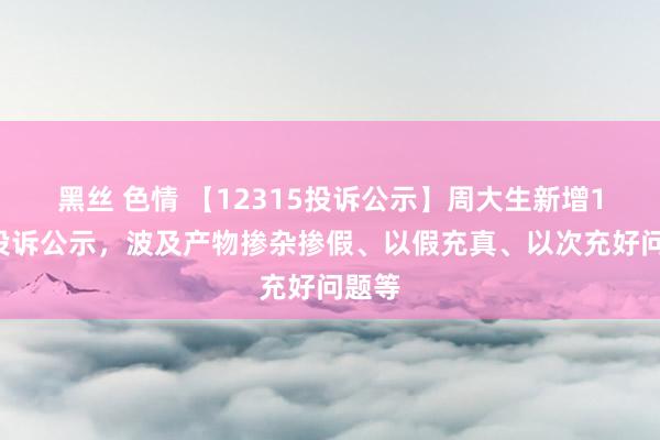 黑丝 色情 【12315投诉公示】周大生新增17件投诉公示，波及产物掺杂掺假、以假充真、以次充好问题等