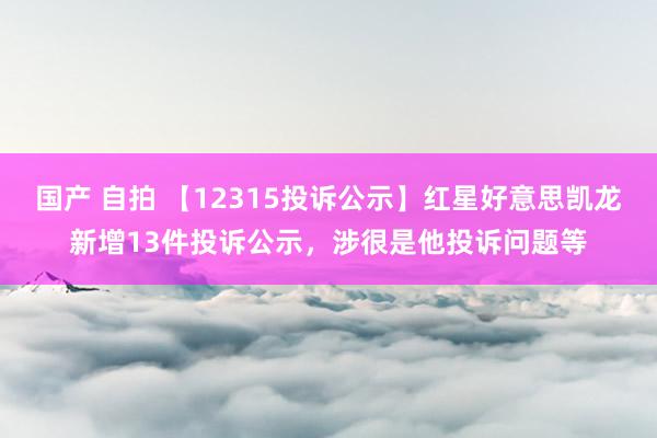 国产 自拍 【12315投诉公示】红星好意思凯龙新增13件投诉公示，涉很是他投诉问题等