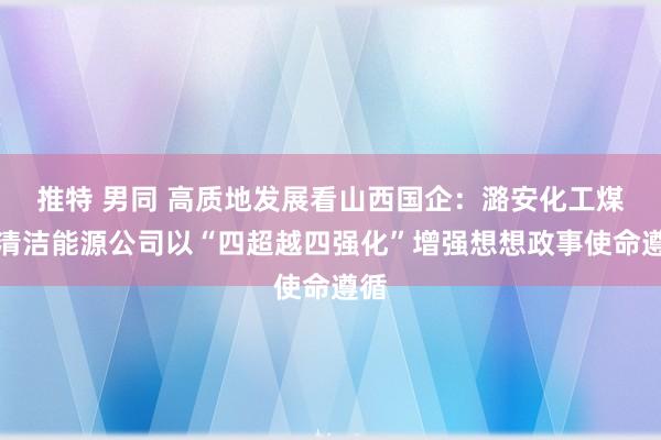 推特 男同 高质地发展看山西国企：潞安化工煤基清洁能源公司以“四超越四强化”增强想想政事使命遵循