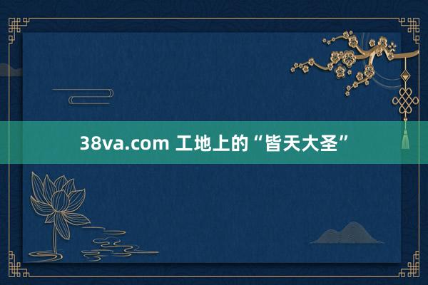 38va.com 工地上的“皆天大圣”