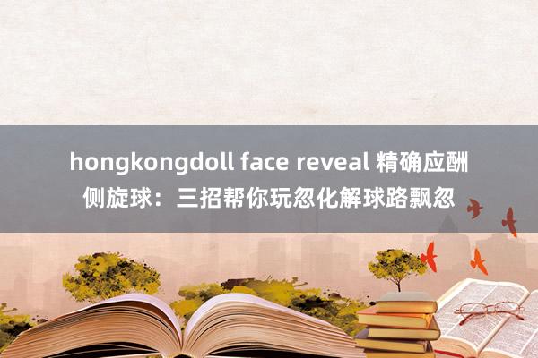 hongkongdoll face reveal 精确应酬侧旋球：三招帮你玩忽化解球路飘忽