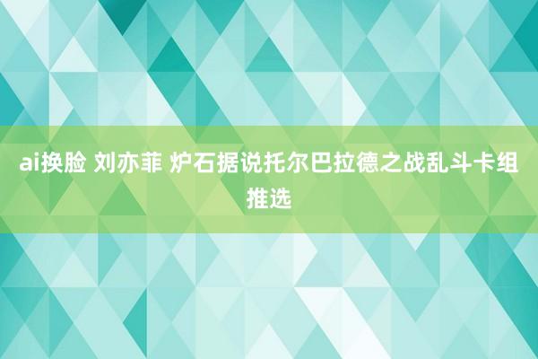 ai换脸 刘亦菲 炉石据说托尔巴拉德之战乱斗卡组推选