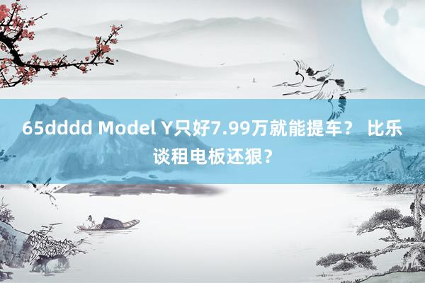 65dddd Model Y只好7.99万就能提车？ 比乐谈租电板还狠？