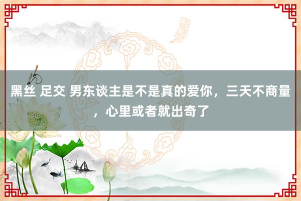 黑丝 足交 男东谈主是不是真的爱你，三天不商量，心里或者就出奇了