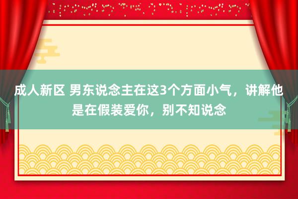 成人新区 男东说念主在这3个方面小气，讲解他是在假装爱你，别不知说念