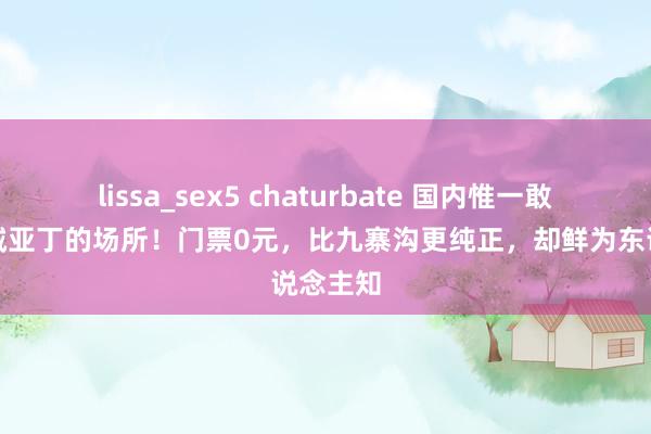 lissa_sex5 chaturbate 国内惟一敢叫板稻城亚丁的场所！门票0元，比九寨沟更纯正，却鲜为东说念主知