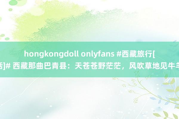 hongkongdoll onlyfans #西藏旅行[超话]# 西藏那曲巴青县：天苍苍野茫茫，风吹草地见牛羊…