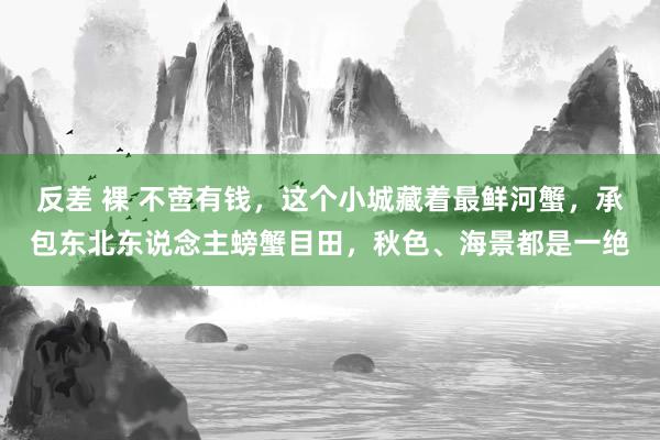 反差 裸 不啻有钱，这个小城藏着最鲜河蟹，承包东北东说念主螃蟹目田，秋色、海景都是一绝