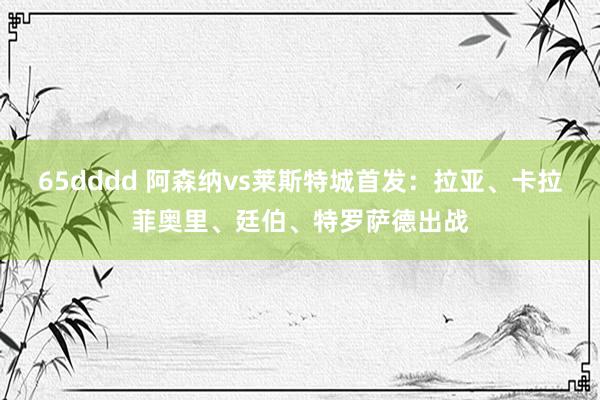 65dddd 阿森纳vs莱斯特城首发：拉亚、卡拉菲奥里、廷伯、特罗萨德出战