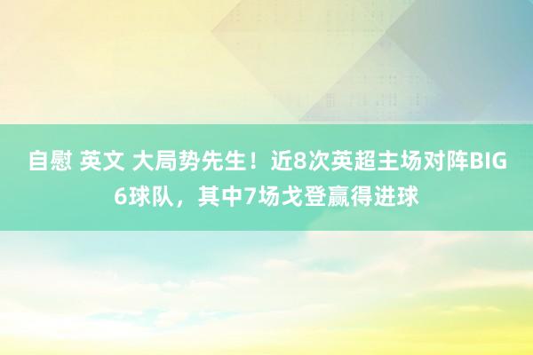 自慰 英文 大局势先生！近8次英超主场对阵BIG6球队，其中7场戈登赢得进球