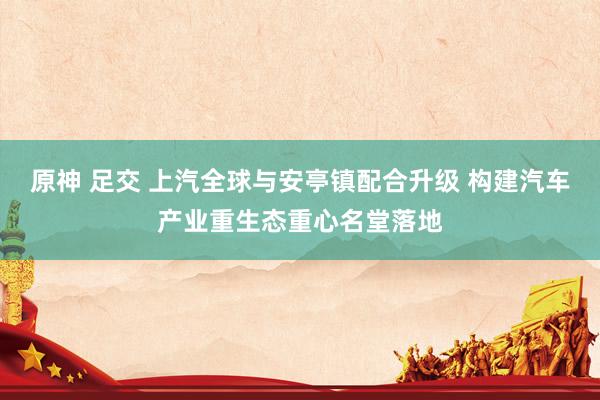 原神 足交 上汽全球与安亭镇配合升级 构建汽车产业重生态重心名堂落地