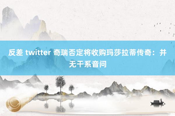 反差 twitter 奇瑞否定将收购玛莎拉蒂传奇：并无干系音问