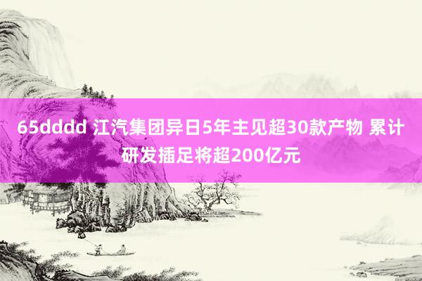 65dddd 江汽集团异日5年主见超30款产物 累计研发插足将超200亿元