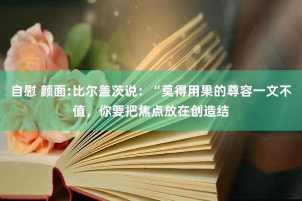 自慰 颜面:比尔盖茨说：“莫得用果的尊容一文不值，你要把焦点放在创造结