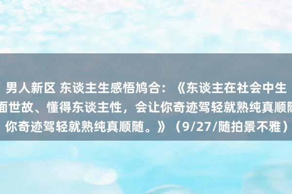 男人新区 东谈主生感悟鸠合：《东谈主在社会中生涯和发展要懂得一些情面世故、懂得东谈主性，会让你奇迹驾轻就熟纯真顺随。》（9/27/随拍景不雅）