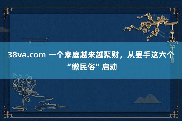 38va.com 一个家庭越来越聚财，从罢手这六个“微民俗”启动